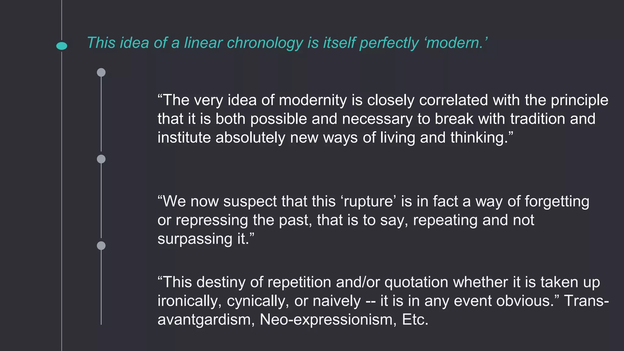 This idea of a linear chronology is itself perfectly ‘modern.’
“We now suspect that this ‘rupture’ is in fact a way of forgetting
or repressing the past, that is to say, repeating and not
surpassing it.”
“This destiny of repetition and/or quotation whether it is taken up
ironically, cynically, or naively -- it is in any event obvious.” Trans-
avantgardism, Neo-expressionism, Etc.
“The very idea of modernity is closely correlated with the principle
that it is both possible and necessary to break with tradition and
institute absolutely new ways of living and thinking.”
 