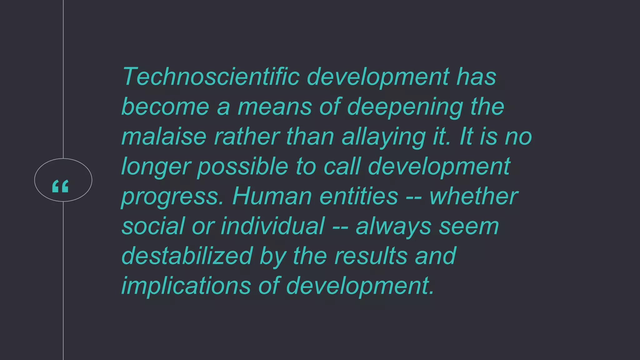 “
Technoscientific development has
become a means of deepening the
malaise rather than allaying it. It is no
longer possible to call development
progress. Human entities -- whether
social or individual -- always seem
destabilized by the results and
implications of development.
 
