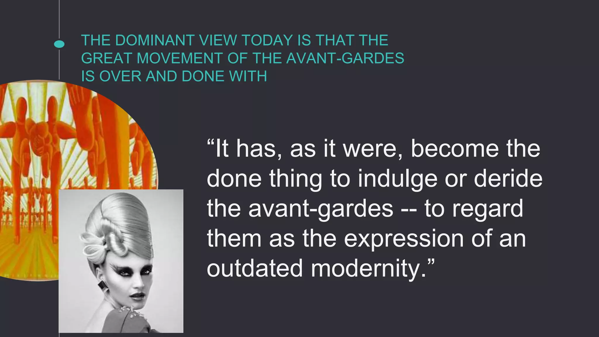 THE DOMINANT VIEW TODAY IS THAT THE
GREAT MOVEMENT OF THE AVANT-GARDES
IS OVER AND DONE WITH
“It has, as it were, become the
done thing to indulge or deride
the avant-gardes -- to regard
them as the expression of an
outdated modernity.”
 