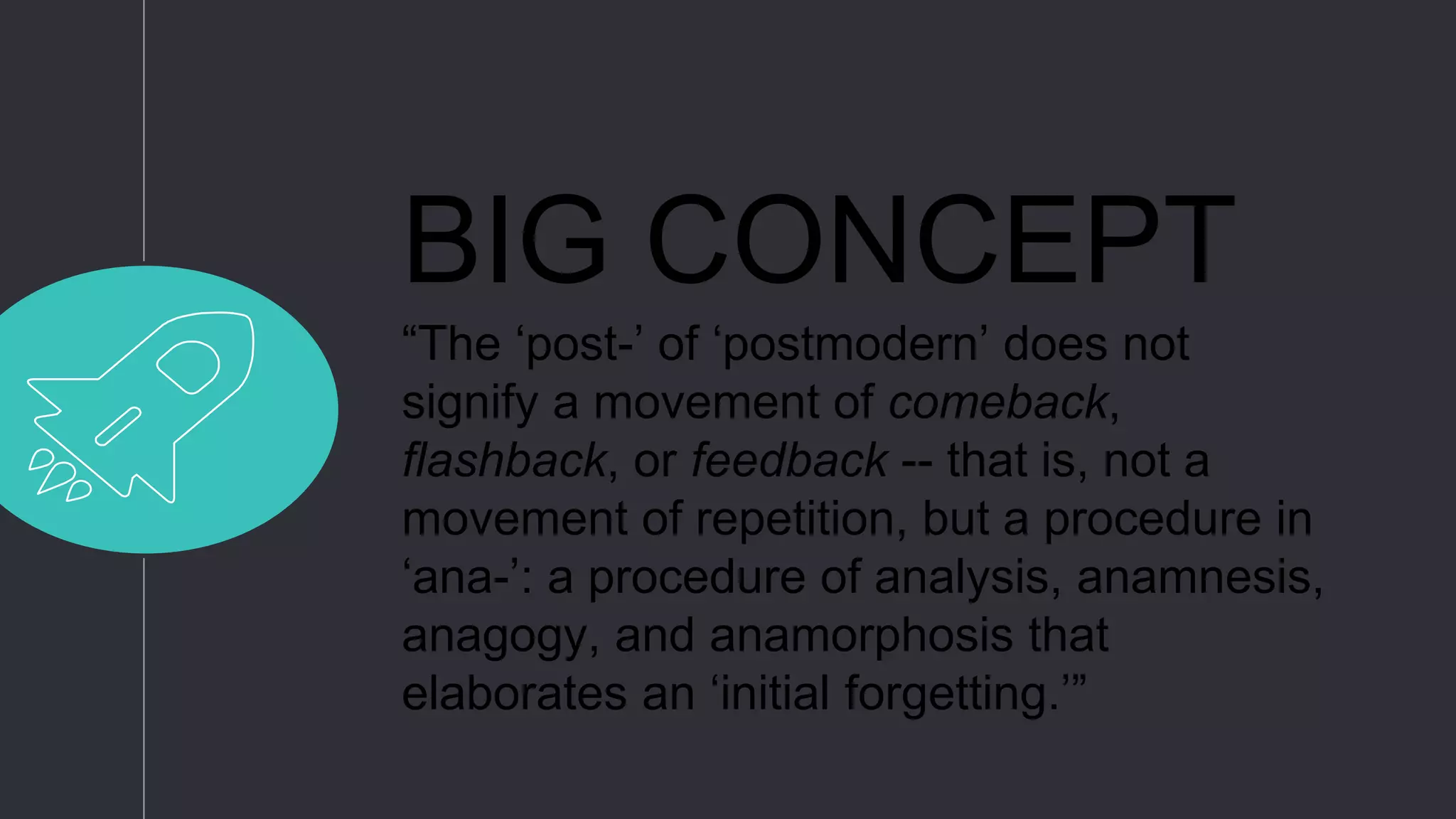 BIG CONCEPT
“The ‘post-’ of ‘postmodern’ does not
signify a movement of comeback,
flashback, or feedback -- that is, not a
movement of repetition, but a procedure in
‘ana-’: a procedure of analysis, anamnesis,
anagogy, and anamorphosis that
elaborates an ‘initial forgetting.’”
 