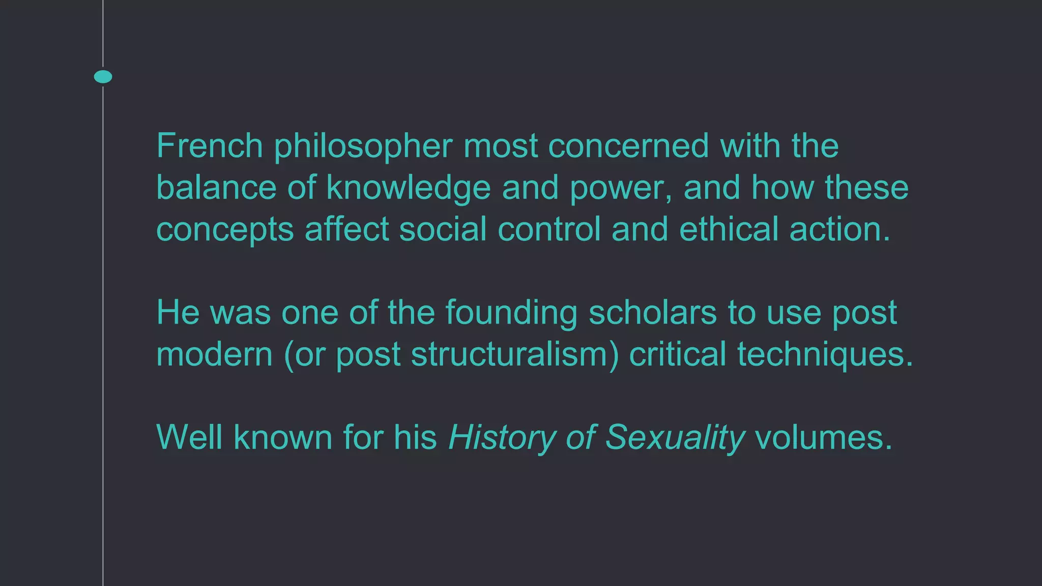 French philosopher most concerned with the
balance of knowledge and power, and how these
concepts affect social control and ethical action.
He was one of the founding scholars to use post
modern (or post structuralism) critical techniques.
Well known for his History of Sexuality volumes.
 