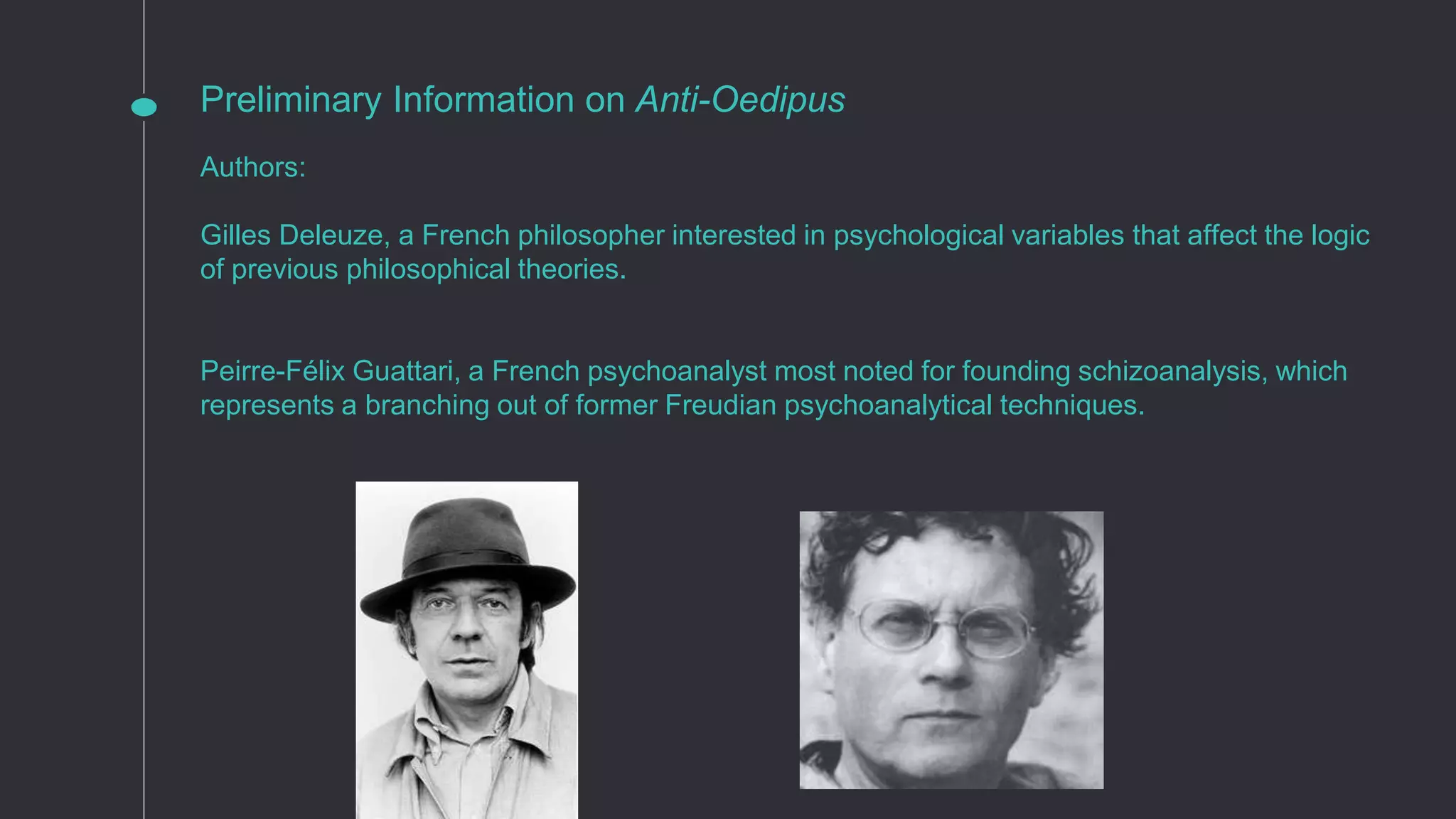 Preliminary Information on Anti-Oedipus
Authors:
Gilles Deleuze, a French philosopher interested in psychological variables that affect the logic
of previous philosophical theories.
Peirre-Félix Guattari, a French psychoanalyst most noted for founding schizoanalysis, which
represents a branching out of former Freudian psychoanalytical techniques.
 