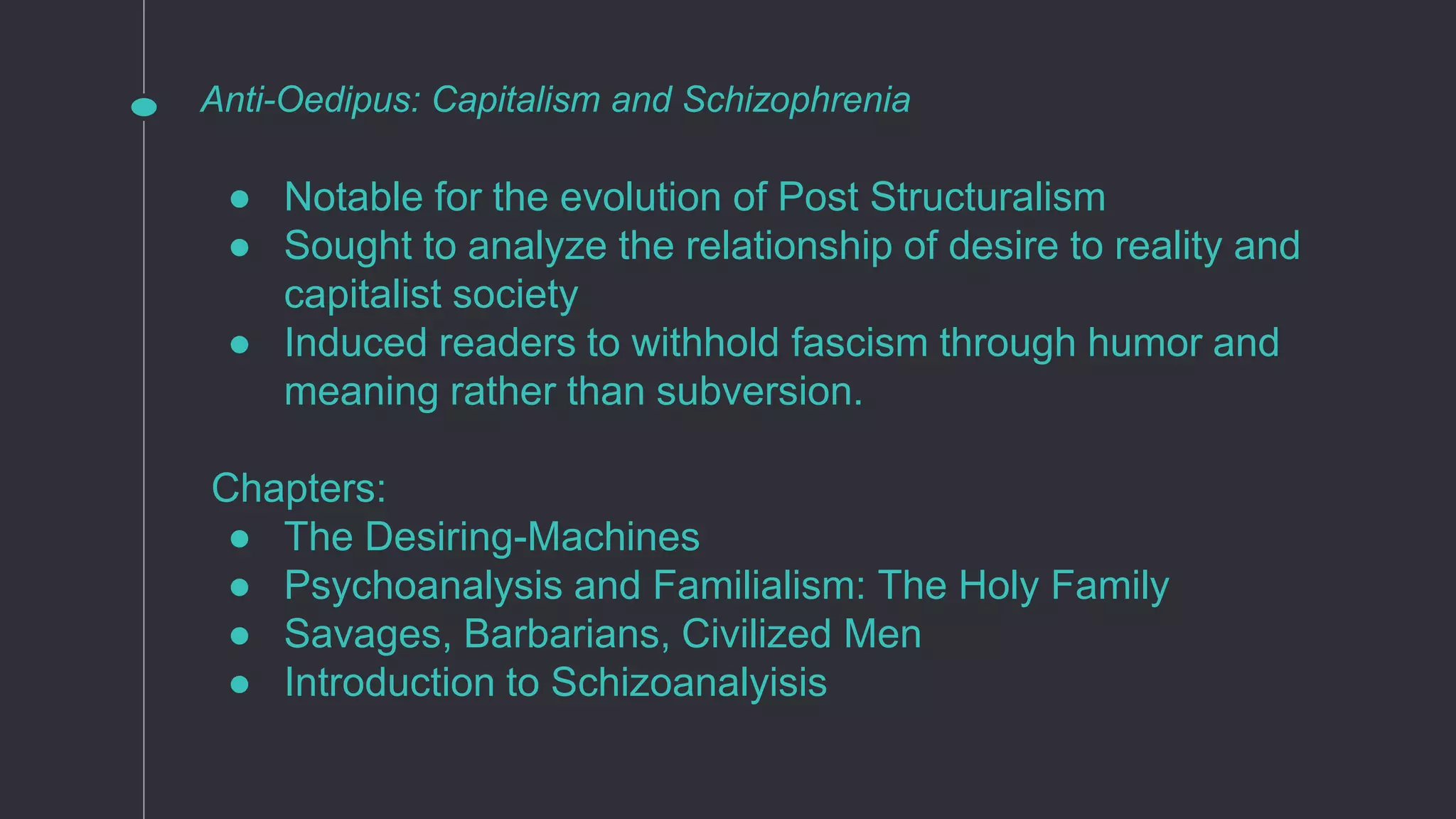 Anti-Oedipus: Capitalism and Schizophrenia
● Notable for the evolution of Post Structuralism
● Sought to analyze the relationship of desire to reality and
capitalist society
● Induced readers to withhold fascism through humor and
meaning rather than subversion.
Chapters:
● The Desiring-Machines
● Psychoanalysis and Familialism: The Holy Family
● Savages, Barbarians, Civilized Men
● Introduction to Schizoanalyisis
 