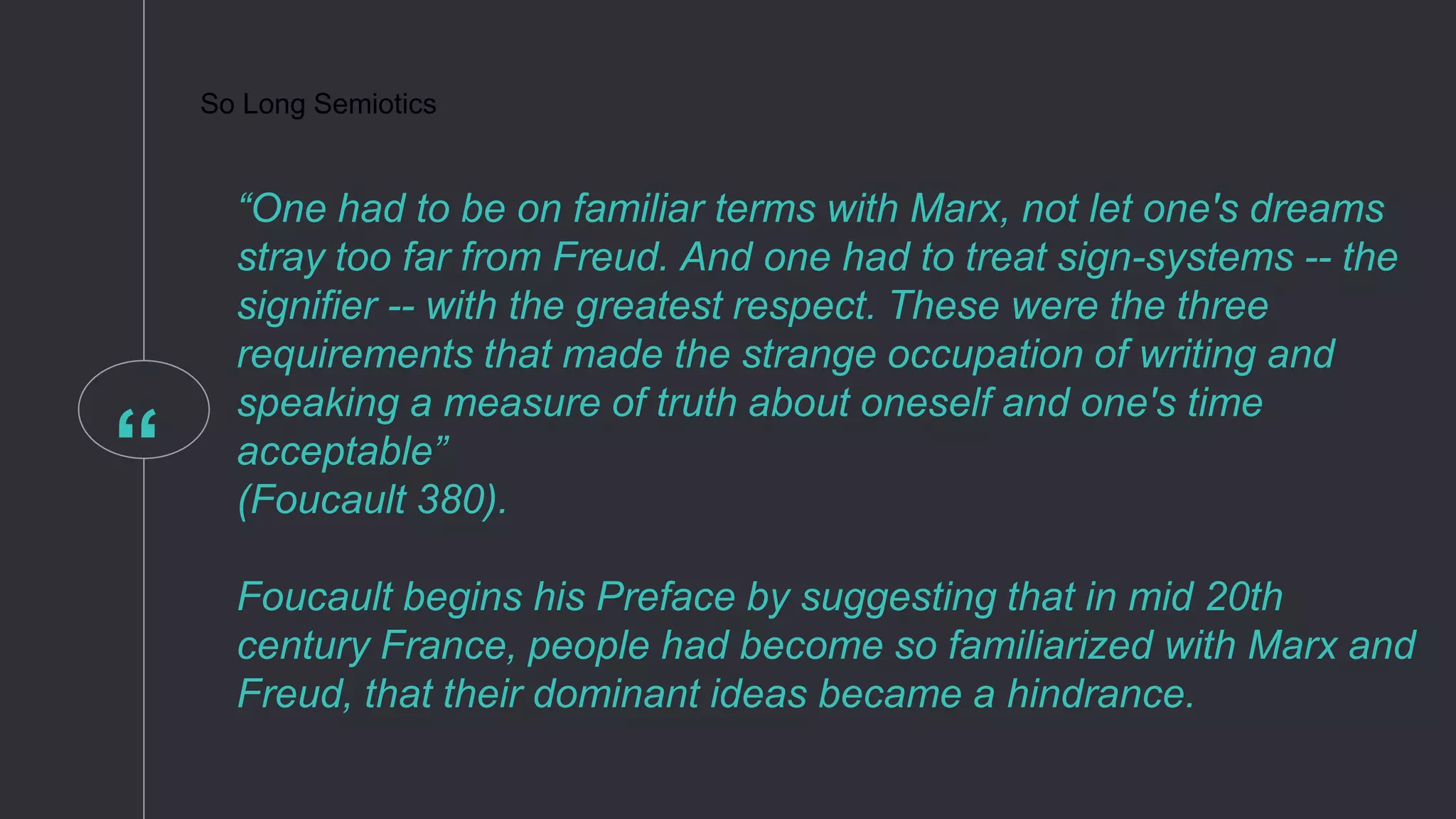 “
So Long Semiotics
“One had to be on familiar terms with Marx, not let one's dreams
stray too far from Freud. And one had to treat sign-systems -- the
signifier -- with the greatest respect. These were the three
requirements that made the strange occupation of writing and
speaking a measure of truth about oneself and one's time
acceptable”
(Foucault 380).
Foucault begins his Preface by suggesting that in mid 20th
century France, people had become so familiarized with Marx and
Freud, that their dominant ideas became a hindrance.
 
