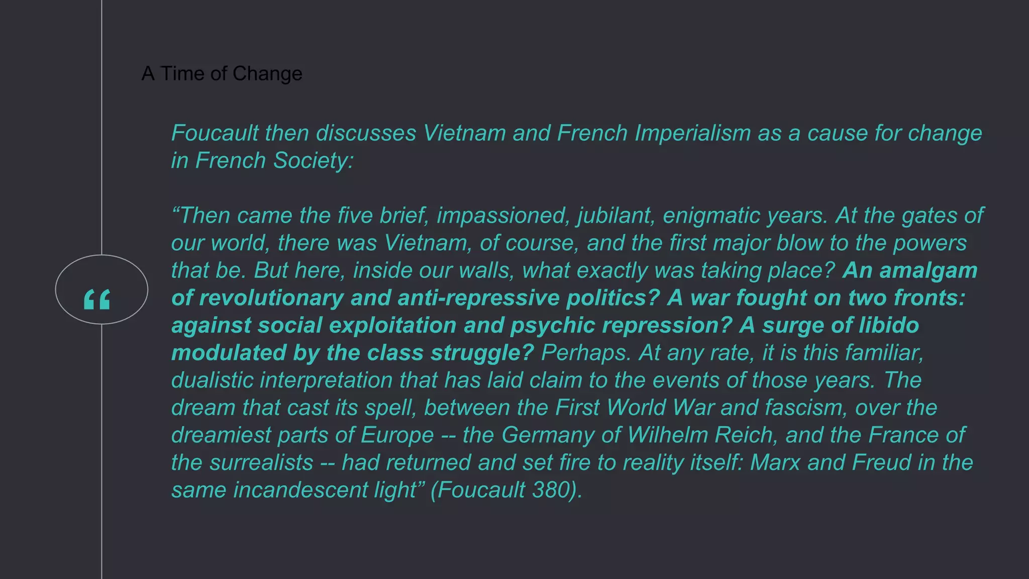 “
A Time of Change
Foucault then discusses Vietnam and French Imperialism as a cause for change
in French Society:
“Then came the five brief, impassioned, jubilant, enigmatic years. At the gates of
our world, there was Vietnam, of course, and the first major blow to the powers
that be. But here, inside our walls, what exactly was taking place? An amalgam
of revolutionary and anti-repressive politics? A war fought on two fronts:
against social exploitation and psychic repression? A surge of libido
modulated by the class struggle? Perhaps. At any rate, it is this familiar,
dualistic interpretation that has laid claim to the events of those years. The
dream that cast its spell, between the First World War and fascism, over the
dreamiest parts of Europe -- the Germany of Wilhelm Reich, and the France of
the surrealists -- had returned and set fire to reality itself: Marx and Freud in the
same incandescent light” (Foucault 380).
 