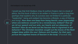 “
Anti-oedipal or non-fascist way of life
I would say that Anti-Oedipus (may its authors forgive me) is a book of
ethics, the first book of ethics to be written in France in quite a long time
(perhaps that explains why its success was not limited to a particular
"readership": being anti-oedipal has become a lifestyle, a way of thinking
and living). How does one keep from being fascist, even (especially)
when one believes oneself to be a revolutionary militant? How do
we rid our speech and our acts, our hearts and our pleasures, of
fascism? How do we ferret out the fascism that is ingrained in our
behavior? The Christian moralists sought out the traces of the flesh
lodged deep within the soul. Deleuze and Guattari, for their part,
pursue the slightest traces of fascism in the body” (Foucault 382).
 