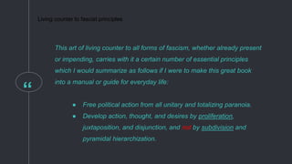 “
This art of living counter to all forms of fascism, whether already present
or impending, carries with it a certain number of essential principles
which I would summarize as follows if I were to make this great book
into a manual or guide for everyday life:
● Free political action from all unitary and totalizing paranoia.
● Develop action, thought, and desires by proliferation,
juxtaposition, and disjunction, and not by subdivision and
pyramidal hierarchization.
Living counter to fascist principles
 