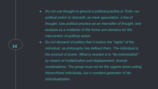 “
● Do not use thought to ground a political practice in Truth; nor
political action to discredit, as mere speculation, a line of
thought. Use political practice as an intensifier of thought, and
analysis as a multiplier of the forms and domains for the
intervention of political action.
● Do not demand of politics that it restore the "rights" of the
individual, as philosophy has defined them. The individual is
the product of power. What is needed is to "de-individualize"
by means of multiplication and displacement, diverse
combinations. The group must not be the organic bond uniting
hierarchized individuals, but a constant generator of de-
individualization.
 