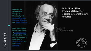 b. 1924 - d. 1998
French philosopher,
sociologist, and literary
theorist
Founded the
International
College of
Philosophy with
Jacques Derrida,
François Châtelet,
and Gilles Deleuze.
He is best known
for his articulation
of postmodernism
after the late 1970s
and the analysis of
the impact of
postmodernity on
the human
condition.
LYOTARD
 