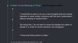 “By doing this, I do not want to close the debate but rather to
situate it, in order to avoid confusion and ambiguity.”
“I have just three points to make.”
“I would like to pass on to you a few thoughts that are merely
intended to raise certain concerns with the term ‘postmodern,’
without wanting to resolve them.”
A Note* on the Meaning of ‘Post-’ Jean-François Lyotard
The ‘note’ was written to Jessamyn Blau, Milwaukee, May 1, 1985
 