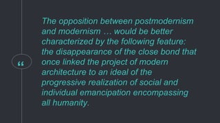 “
The opposition between postmodernism
and modernism … would be better
characterized by the following feature:
the disappearance of the close bond that
once linked the project of modern
architecture to an ideal of the
progressive realization of social and
individual emancipation encompassing
all humanity.
 