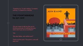 THE FOUNTAINHEAD
by ayn rand
“Freedom (n): To ask nothing. To expect
nothing. To depend on nothing.”
“Do you mean to tell me that you’re
thinking seriously of building that way,
when and if you are an architect?”
Yes.
“My dear fellow, who will let you?”
That’s not the point. The point is, who will
stop me?
 