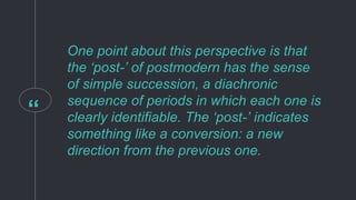 “
One point about this perspective is that
the ‘post-’ of postmodern has the sense
of simple succession, a diachronic
sequence of periods in which each one is
clearly identifiable. The ‘post-’ indicates
something like a conversion: a new
direction from the previous one.
 