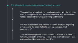 This idea of a linear chronology is itself perfectly ‘modern.’
“We now suspect that this ‘rupture’ is in fact a way of forgetting
or repressing the past, that is to say, repeating and not
surpassing it.”
“This destiny of repetition and/or quotation whether it is taken up
ironically, cynically, or naively -- it is in any event obvious.” Trans-
avantgardism, Neo-expressionism, Etc.
“The very idea of modernity is closely correlated with the principle
that it is both possible and necessary to break with tradition and
institute absolutely new ways of living and thinking.”
 