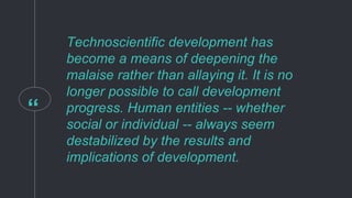 “
Technoscientific development has
become a means of deepening the
malaise rather than allaying it. It is no
longer possible to call development
progress. Human entities -- whether
social or individual -- always seem
destabilized by the results and
implications of development.
 