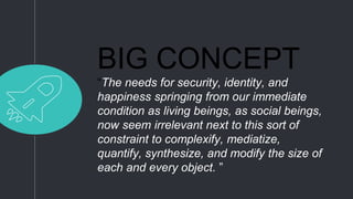 BIG CONCEPT
“The needs for security, identity, and
happiness springing from our immediate
condition as living beings, as social beings,
now seem irrelevant next to this sort of
constraint to complexify, mediatize,
quantify, synthesize, and modify the size of
each and every object. ”
 