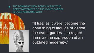 THE DOMINANT VIEW TODAY IS THAT THE
GREAT MOVEMENT OF THE AVANT-GARDES
IS OVER AND DONE WITH
“It has, as it were, become the
done thing to indulge or deride
the avant-gardes -- to regard
them as the expression of an
outdated modernity.”
 