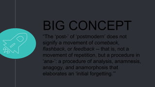 BIG CONCEPT
“The ‘post-’ of ‘postmodern’ does not
signify a movement of comeback,
flashback, or feedback -- that is, not a
movement of repetition, but a procedure in
‘ana-’: a procedure of analysis, anamnesis,
anagogy, and anamorphosis that
elaborates an ‘initial forgetting.’”
 