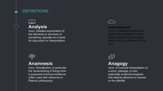 DEFINITIONS
Analysis
noun. Detailed examination of
the elements or structure of
something, typically as a basis
for discussion or interpretation
Anagogy
noun. A mystical interpretation of
a word, passage, or text,
especially scriptural exegesis
that detects allusions to heaven
or the afterlife
Anamnesis
noun. Recollection, in particular
the remembering of things from
a supposed previous existence
(often used with reference to
Platonic philosophy)
Anamorphosis
noun. A distorted projection or
drawing that appears normal
when viewed from a particular
point or with a suitable mirror or
lens
 