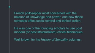 French philosopher most concerned with the
balance of knowledge and power, and how these
concepts affect social control and ethical action.
He was one of the founding scholars to use post
modern (or post structuralism) critical techniques.
Well known for his History of Sexuality volumes.
 
