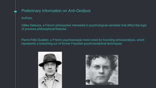 Preliminary Information on Anti-Oedipus
Authors:
Gilles Deleuze, a French philosopher interested in psychological variables that affect the logic
of previous philosophical theories.
Peirre-Félix Guattari, a French psychoanalyst most noted for founding schizoanalysis, which
represents a branching out of former Freudian psychoanalytical techniques.
 