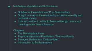 Anti-Oedipus: Capitalism and Schizophrenia
● Notable for the evolution of Post Structuralism
● Sought to analyze the relationship of desire to reality and
capitalist society
● Induced readers to withhold fascism through humor and
meaning rather than subversion.
Chapters:
● The Desiring-Machines
● Psychoanalysis and Familialism: The Holy Family
● Savages, Barbarians, Civilized Men
● Introduction to Schizoanalyisis
 