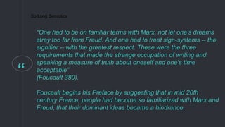 “
So Long Semiotics
“One had to be on familiar terms with Marx, not let one's dreams
stray too far from Freud. And one had to treat sign-systems -- the
signifier -- with the greatest respect. These were the three
requirements that made the strange occupation of writing and
speaking a measure of truth about oneself and one's time
acceptable”
(Foucault 380).
Foucault begins his Preface by suggesting that in mid 20th
century France, people had become so familiarized with Marx and
Freud, that their dominant ideas became a hindrance.
 