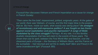 “
A Time of Change
Foucault then discusses Vietnam and French Imperialism as a cause for change
in French Society:
“Then came the five brief, impassioned, jubilant, enigmatic years. At the gates of
our world, there was Vietnam, of course, and the first major blow to the powers
that be. But here, inside our walls, what exactly was taking place? An amalgam
of revolutionary and anti-repressive politics? A war fought on two fronts:
against social exploitation and psychic repression? A surge of libido
modulated by the class struggle? Perhaps. At any rate, it is this familiar,
dualistic interpretation that has laid claim to the events of those years. The
dream that cast its spell, between the First World War and fascism, over the
dreamiest parts of Europe -- the Germany of Wilhelm Reich, and the France of
the surrealists -- had returned and set fire to reality itself: Marx and Freud in the
same incandescent light” (Foucault 380).
 