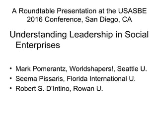 A Roundtable Presentation at the USASBE
2016 Conference, San Diego, CA
Understanding Leadership in Social
Enterprises
• Mark Pomerantz, Worldshapers!, Seattle U.
• Seema Pissaris, Florida International U.
• Robert S. D’Intino, Rowan U.
 