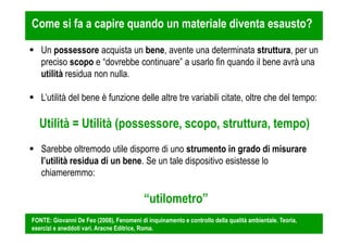 Come si fa a capire quando un materiale diventa esausto? 
 Un possessore acquista un bene, avente una determinata struttura, per un 
preciso scopo e “dovrebbe continuare” a usarlo fin quando il bene avrà una 
utilità residua non nulla. 
 L’utilità del bene è funzione delle altre tre variabili citate, oltre che del tempo: 
Utilità = Utilità (possessore, scopo, struttura, tempo) 
 Sarebbe oltremodo utile disporre di uno strumento in grado di misurare 
l’utilità residua di un bene. Se un tale dispositivo esistesse lo 
chiameremmo: 
“utilometro” 
FONTE: Giovanni De Feo (2008), Fenomeni di inquinamento e controllo della qualità ambientale. Teoria, 
esercizi e aneddoti vari. Aracne Editrice, Roma. 
 