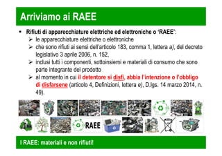Arriviamo ai RAEE 
 Rifiuti di apparecchiature elettriche ed elettroniche o ‘RAEE’: 
 le apparecchiature elettriche o elettroniche 
 che sono rifiuti ai sensi dell’articolo 183, comma 1, lettera a), del decreto 
legislativo 3 aprile 2006, n. 152, 
 inclusi tutti i componenti, sottoinsiemi e materiali di consumo che sono 
parte integrante del prodotto 
 al momento in cui il detentore si disfi, abbia l’intenzione o l’obbligo 
di disfarsene (articolo 4, Definizioni, lettera e), D.lgs. 14 marzo 2014, n. 
49). 
I RAEE: materiali e non rifiuti! 
 