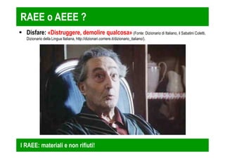 RAEE o AEEE ? 
 Disfare: «Distruggere, demolire qualcosa» (Fonte: Dizionario di Italiano, il Sabatini Coletti, 
Dizionario della Lingua Italiana, http://dizionari.corriere.it/dizionario_italiano/). 
I RAEE: materiali e non rifiuti! 
 