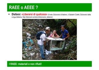 RAEE o AEEE ? 
 Disfarsi: «Liberarsi di qualcosa» (Fonte: Dizionario di Italiano, il Sabatini Coletti, Dizionario della 
Lingua Italiana, http://dizionari.corriere.it/dizionario_italiano/). 
I RAEE: materiali e non rifiuti! 
 