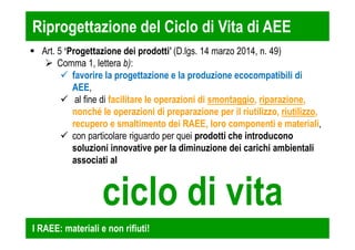 Riprogettazione del Ciclo di Vita di AEE 
 Art. 5 ‘Progettazione dei prodotti’ (D.lgs. 14 marzo 2014, n. 49) 
 Comma 1, lettera b): 
 favorire la progettazione e la produzione ecocompatibili di 
AEE, 
 al fine di facilitare le operazioni di smontaggio, riparazione, 
nonché le operazioni di preparazione per il riutilizzo, riutilizzo, 
recupero e smaltimento dei RAEE, loro componenti e materiali, 
 con particolare riguardo per quei prodotti che introducono 
soluzioni innovative per la diminuzione dei carichi ambientali 
associati al 
ciclo di vita 
I RAEE: materiali e non rifiuti! 
 