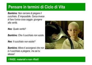 Pensare in termini di Ciclo di Vita 
Bambino: Non cercare di piegare il 
cucchiaio. È impossibile. Cerca invece 
di fare l'unica cosa saggia: giungere 
alla verità. 
Neo: Quale verità? 
Bambino: Che il cucchiaio non esiste. 
Neo: Il cucchiaio non esiste? 
Bambino: Allora ti accorgerai che non 
è il cucchiaio a piegarsi, ma sei tu 
stesso! 
I RAEE: materiali e non rifiuti! 
 