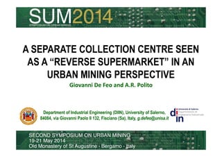 A SEPARATE COLLECTION CENTRE SEEN 
AS A “REVERSE SUPERMARKET” IN AN 
URBAN MINING PERSPECTIVE 
Giovanni De Feo and A.R. Polito 
Department of Industrial Engineering (DIIN), University of Salerno, 
84084, via Giovanni Paolo II 132, Fisciano (Sa), Italy, g.defeo@unisa.it 
 