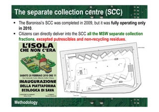The separate collection centre (SCC) 
 The Baronissi’s SCC was completed in 2009, but it was fully operating only 
in 2010. 
 Citizens can directly deliver into the SCC all the MSW separate collection 
fractions, excepted putrescibles and non-recycling residues. 
Methodology 
 