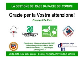 LA GESTIONE DEI RAEE DA PARTE DEI COMUNI 
Grazie per la Vostra attenzione! 
Giovanni De Feo 
Dipartimento di Ingegneria Industriale (DIIN) 
Università degli Studi di Salerno, 84084 
via Giovanni Paolo II 132, Fisciano (Sa) 
g.defeo@unisa.it 
30.10.2014, Aula delle Lauree - Scienze Politiche, Università di Salerno 
