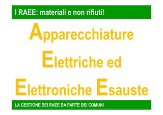 I RAEE: materiali e non rifiuti! 
Apparecchiature 
Elettriche ed 
Elettroniche Esauste 
LA GESTIONE DEI RAEE DA PARTE DEI COMUNI 
 