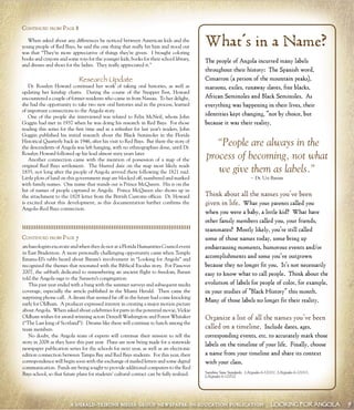 A HERALD-TRIBUNE MEDIA GROUP NEWSPAPER-IN-EDUCATION PUBLICATION LOOKING FOR ANGOLA 9
What’s in a Name?
The people of Angola incurred many labels
throughout their history: The Spanish word,
Cimarron (a person of the mountain peaks),
maroons, exiles, runaway slaves, free blacks,
African Seminoles and Black Seminoles. As
everything was happening in their lives, their
identities kept changing, “not by choice, but
because it was their reality.
“People are always in the
process of becoming, not what
we give them as labels.”
~ Dr. Uzi Baram
Think about all the names you’ve been
given in life. What your parents called you
when you were a baby, a little kid? What have
other family members called you, your friends,
teammates? Mostly likely, you’re still called
some of those names today, some bring up
embarrassing moments, humorous events and/or
accomplishments and some you’ve outgrown
because they no longer fit you. It’s not necessarily
easy to know what to call people. Think about the
evolution of labels for people of color, for example,
in your studies of “Black History” this month.
Many of those labels no longer fit their reality.
Organize a list of all the names you’ve been
called on a timeline. Include dates, ages,
corresponding events, etc. to accurately mark those
labels on the timeline of your life. Finally, choose
a name from your timeline and share its context
with your class.
Sunshine State Standards: LA(grades 6-12)311, LA(grades 6-12)313,
LA(grades 6-12)522
When asked about any differences he noticed between American kids and the
young people of Red Bays, he said the one thing that really hit him and stood out
was that “They’re more appreciative of things they’re given. I brought coloring
books and crayons and some toys for the younger kids, books for their school library,
and dresses and shoes for the ladies. They really appreciated it.”
Research Update
Dr. Rosalyn Howard continued her work of taking oral histories, as well as
updating her kinship charts. During the course of the Snapper Fest, Howard
encountered a couple of former residents who came in from Nassau. To her delight,
she had the opportunity to take two new oral histories and in the process, learned
of important connections to the Angola story.
One of the people she interviewed was related to Felix McNeil, whom John
Goggin had met in 1937 when he was doing his research in Red Bays. For those
reading this series for the first time and as a refresher for last year’s readers, John
Goggin published his initial research about the Black Seminoles in the Florida
Historical Quarterly back in 1946, after his visit to Red Bays. But there the story of
the descendents of Angola was left hanging, with no ethnographies done, until Dr.
Rosalyn Howard followed up his lead almost sixty years later.
Another connection came with the mention of possession of a map of the
original Red Bays settlement. The blurred date on the map most likely reads
1835, not long after the people of Angola arrived there following the 1821 raid.
Little plots of land on this government map are blocked off, numbered and marked
with family names. One name that stands out is Prince McQueen. His is on the
list of names of people captured in Angola. Prince McQueen also shows up in
the attachment to the 1828 letter from the British Customs officer. Dr. Howard
is excited about this development, as this documentation further confirms the
Angola–Red Bays connection.
CONTINUED FROM PAGE 8
CONTINUED FROM PAGE 7
archaeologists excavate and when they do not at a Florida Humanities Council event
in East Bradenton. A more personally challenging opportunity came when Temple
Emanu-El’s rabbi heard about Baram’s involvement in “Looking for Angola” and
recognized the themes that resonated with the Biblical Exodus story. For Passover
2007, the sabbath dedicated to remembering an ancient flight to freedom, Baram
told the Angola saga to the Sarasota’s congregation.
This past year ended with a bang with the summer surveys and subsequent media
coverage, especially the article published in the Miami Herald. Then came the
surprising phone call. A dream that seemed far off in the future had come knocking
early for Oldham. A producer expressed interest in creating a major motion picture
about Angola. When asked about celebrities for parts in the potential movie, Vickie
Oldham wishes for award-winning actors Denzell Washington and Forest Whitaker
(“The Last king of Scotland”). Dreams like these will continue to hatch among the
team members.
No doubt, the Angola team of experts will continue their mission to tell the
story in 2008 as they have this past year. Plans are now being made for a statewide
newspaper publication series for the schools for next year, as well as an electronic
edition connection between Tampa Bay and Red Bays students. For this year, their
correspondence will begin soon with the exchange of mailed letters and some digital
communication. Funds are being sought to provide additional computers to the Red
Bays school, so that future plans for students’ cultural contact can be fully realized.
 