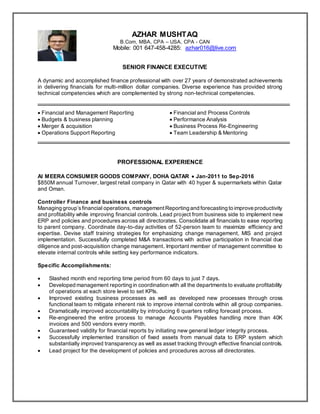 AZHAR MUSHTAQ
B.Com, MBA, CPA – USA, CPA - CAN
Mobile: 001 647-458-4285: azhar016@live.com
SENIOR FINANCE EXECUTIVE
A dynamic and accomplished finance professional with over 27 years of demonstrated achievements
in delivering financials for multi-million dollar companies. Diverse experience has provided strong
technical competencies which are complemented by strong non-technical competencies.
 Financial and Management Reporting  Financial and Process Controls
 Budgets & business planning  Performance Analysis
 Merger & acquisition  Business Process Re-Engineering
 Operations Support Reporting  Team Leadership & Mentoring
PROFESSIONAL EXPERIENCE
Al MEERA CONSUMER GOODS COMPANY, DOHA QATAR  Jan-2011 to Sep-2016
$850M annual Turnover, largest retail company in Qatar with 40 hyper & supermarkets within Qatar
and Oman.
Controller Finance and business controls
Managing group’sfinancial operations, managementReporting and forecasting to improve productivity
and profitability while improving financial controls. Lead project from business side to implement new
ERP and policies and procedures across all directorates. Consolidate all financials to ease reporting
to parent company. Coordinate day-to-day activities of 52-person team to maximize efficiency and
expertise. Devise staff training strategies for emphasizing change management, MIS and project
implementation. Successfully completed M&A transactions with active participation in financial due
diligence and post-acquisition change management. Important member of management committee to
elevate internal controls while setting key performance indicators.
Specific Accomplishments:
 Slashed month end reporting time period from 60 days to just 7 days.
 Developed management reporting in coordination with all the departmentsto evaluate profitability
of operations at each store level to set KPIs.
 Improved existing business processes as well as developed new processes through cross
functional team to mitigate inherent risk to improve internal controls within all group companies.
 Dramatically improved accountability by introducing 6 quarters rolling forecast process.
 Re-engineered the entire process to manage Accounts Payables handling more than 40K
invoices and 500 vendors every month.
 Guaranteed validity for financial reports by initiating new general ledger integrity process.
 Successfully implemented transition of fixed assets from manual data to ERP system which
substantially improved transparency as well as asset tracking through effective financial controls.
 Lead project for the development of policies and procedures across all directorates.
 