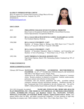 KATHLYN THERESE RIVERA CRISTE
B4 Lt 54 Andover St. Vermont Park Executive Village Marcos Hi-way/
Robinsons Homes East Exec. Antipolo City 1870
09328568118
Kathlyncriste@gmail.com
EDUCATION
2013 PHILLIPPINE COLLEGE OF OCCUPATIONAL MEDICINE
Basic Course in Occupational Medicine (BCOM); Elected Batch Secretary
Field of Specialization: Occupational Medicine
2001.2005 DE LA SALLE-HEALTH SCIENCES CAMPUS DASMARINAS CAVITE
Post Graduate Diploma, Medicine CGPA:85-90%
1996.2000 DE LA SALLE UNIVERSITY -TAFT
Bachelor of Science, Major in Biology, June 2000. Dean’s List 3rd
Term SY
1996-97, 2nd
Term SY 1997-98; 1st
Term SY 1999-2000
1996 DE LA SALLE UNIVERSITY –TAFT
Bachelor of Secondary Education, Major in Guidance and Counseling and
Bachelor of Arts in Psychology, 1st
Honor Dean’s List, 2nd
Term SY 1996-97
1992.1996 SAINT THERESA’S COLLEGE, QUEZON CITY
High School Diploma, March 1996. Outstanding Student. Graduated top 10% of
class 1996
WORK EXPERIENCE
MEDICAL/HOSPITAL/CLINIC
February 2007-Present MANULIFE –PHILIPPINES- ACCREDITED DOCTOR/MEDICAL
EXAMINER -14, 16th
, 17TH
FLOOR LKG TOWER MAKATI; 20F HANSTON
SQUARE,17 San Miguel Avenue, Ortigas, Pasig.
Authorized to do final medical examination / clearance/ diagnosis of insurance
clients. Routine urinalysis via dipstick on all patients . General, cardiovascular,
pulmonary analysis and collection of clinical data.
Coordinates with new business department and other accredited medical
examiners, insurance advisers and business managers. Healthcare provider. 24
hour Turnaround time (TAT) submitted to the new business unit. On call by
MDRT ( Million Dollar Round Table) and Manulife -Philippines–LKG agents.
2011-2015 (Currently Accredited) MAXICARE, INTELLICARE, MEDICARD ,HEALTH
PLAN PHILIPPINES, INC- (THE MEDICAL CITY-ORTIGAS. ,ST MICHAELS DIAGNOSTIC
CLINIC, SUTHERLAND P-Tuazon and Bonifacio Global City, MANULIFE, SUNLIFE,
HEWLETT PACKARD, UP-Technohub) BOSH company regular/retainer/reliever doctor. Out-
patient (OPD) clinic for BPO and public sector/private companies. 2-8 hour morning or night duty
depending on company need. Shifts rendered.: 8-5pm, 10am- 12nn, 6-9pm, 9pm-12mn. 1-3am
1
 