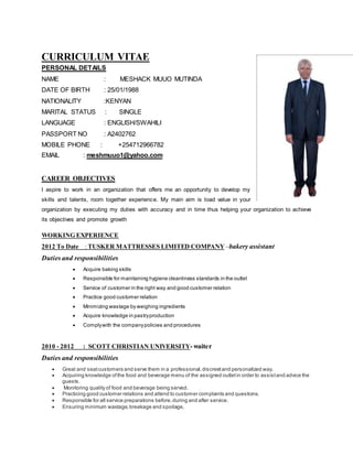CURRICULUM VITAE
PERSONAL DETAILS
NAME : MESHACK MUUO MUTINDA
DATE OF BIRTH : 25/01/1988
NATIONALITY :KENYAN
MARITAL STATUS : SINGLE
LANGUAGE : ENGLISH/SWAHILI
PASSPORT NO : A2402762
MOBILE PHONE : +254712966782
EMAIL : meshmuuo1@yahoo.com
CAREER OBJECTIVES
I aspire to work in an organization that offers me an opportunity to develop my
skills and talents, room together experience. My main aim is toad value in your
organization by executing my duties with accuracy and in time thus helping your organization to achieve
its objectives and promote growth
WORKING EXPERIENCE
2012 To Date : TUSKER MATTRESSES LIMITED COMPANY –bakery assistant
Duties and responsibilities
 Acquire baking skills
 Responsible for maintaining hygiene cleanliness standards in the outlet
 Service of customer in the right way and good customer relation
 Practice good customer relation
 Minimizing wastage by weighing ingredients
 Acquire knowledge in pastryproduction
 Complywith the companypolicies and procedures
2010 - 2012 : SCOTT CHRISTIAN UNIVERSITY- waiter
Duties and responsibilities
 Great and seatcustomers and serve them in a professional,discreetand personalized way.
 Acquiring knowledge ofthe food and beverage menu of the assigned outletin order to assistand advice the
guests.
 Monitoring quality of food and beverage being served.
 Practicing good customer relations and attend to customer complaints and questions.
 Responsible for all service preparations before,during and after service.
 Ensuring minimum wastage,breakage and spoilage.
 