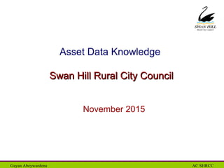 Rural City Council
Gayan Abeywardena AC SHRCC
Asset Data Knowledge
Swan Hill Rural City CouncilSwan Hill Rural City Council
November 2015
 