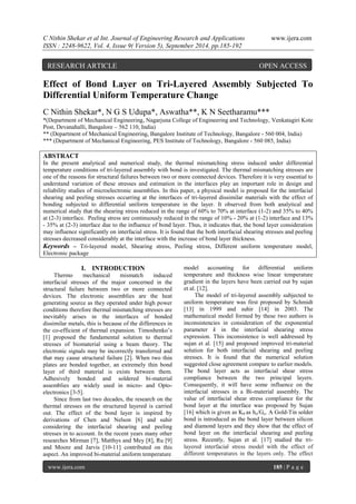 C Nithin Shekar et al Int. Journal of Engineering Research and Applications www.ijera.com 
ISSN : 2248-9622, Vol. 4, Issue 9( Version 5), September 2014, pp.185-192 
www.ijera.com 185 | P a g e 
Effect of Bond Layer on Tri-Layered Assembly Subjected To Differential Uniform Temperature Change C Nithin Shekar*, N G S Udupa*, Aswatha**, K N Seetharamu*** *(Department of Mechanical Engineering, Nagarjuna College of Engineering and Technology, Venkatagiri Kote Post, Devanahalli, Bangalore – 562 110, India) ** (Department of Mechanical Engineering, Bangalore Institute of Technology, Bangalore - 560 004, India) *** (Department of Mechanical Engineering, PES Institute of Technology, Bangalore - 560 085, India) ABSTRACT In the present analytical and numerical study, the thermal mismatching stress induced under differential temperature conditions of tri-layered assembly with bond is investigated. The thermal mismatching stresses are one of the reasons for structural failures between two or more connected devices. Therefore it is very essential to understand variation of these stresses and estimation in the interfaces play an important role in design and reliability studies of microelectronic assemblies. In this paper, a physical model is proposed for the interfacial shearing and peeling stresses occurring at the interfaces of tri-layered dissimilar materials with the effect of bonding subjected to differential uniform temperature in the layer. It observed from both analytical and numerical study that the shearing stress reduced in the range of 60% to 70% at interface (1-2) and 35% to 40% at (2-3) interface. Peeling stress are continuously reduced in the range of 10% - 20% at (1-2) interface and 13% - 35% at (2-3) interface due to the influence of bond layer. Thus, it indicates that, the bond layer consideration may influence significantly on interfacial stress. It is found that the both interfacial shearing stresses and peeling stresses decreased considerably at the interface with the increase of bond layer thickness. 
Keywords – Tri-layered model, Shearing stress, Peeling stress, Different uniform temperature model, Electronic package 
I. INTRODUCTION 
Thermo mechanical mismatch induced interfacial stresses of the major concerned in the structural failure between two or more connected devices. The electronic assemblies are the heat generating source as they operated under high power conditions therefore thermal mismatching stresses are inevitably arises in the interfaces of bonded dissimilar metals, this is because of the differences in the co-efficient of thermal expansion. Timoshenko’s [1] proposed the fundamental solution to thermal stresses of biomaterial using a beam theory. The electronic signals may be incorrectly transferred and that may cause structural failure [2]. When two thin plates are bonded together, an extremely thin bond layer of third material is exists between them. Adhesively bonded and soldered bi-material assemblies are widely used in micro- and Opto- electronics [3-5]. Since from last two decades, the research on the thermal stresses on the structured layered is carried out. The effect of the bond layer is inspired by derivations of Chen and Nelson [6] and suhir considering the interfacial shearing and peeling stresses in to account. In the recent years many other researches Mirman [7], Matthys and Mey [8], Ru [9] and Moore and Jarvis [10-11] contributed on this aspect. An improved bi-material uniform temperature 
model accounting for differential uniform temperature and thickness wise linear temperature gradient in the layers have been carried out by sujan et al. [12]. 
The model of tri-layered assembly subjected to uniform temperature was first proposed by Schmidt [13] in 1999 and suhir [14] in 2003. The mathematical model formed by these two authors is inconsistencies in consideration of the exponential parameter k in the interfacial shearing stress expression. This inconsistence is well addressed by sujan et al. [15] and proposed improved tri-material solution for both interfacial shearing and peeling stresses. It is found that the numerical solution suggested close agreement compare to earlier models. The bond layer acts as interfacial shear stress compliance between the two principal layers. Consequently, it will have some influence on the interfacial stresses in a Bi-material assembly. The value of interfacial shear stress compliance for the bond layer at the interface was proposed by Sujan [16] which is given as K0 as ho/Go. A Gold-Tin solder bond is introduced as the bond layer between silicon and diamond layers and they show that the effect of bond layer on the interfacial shearing and peeling stress. Recently, Sujan et al. [17] studied the tri- layered interfacial stress model with the effect of different temperatures in the layers only. The effect 
RESEARCH ARTICLE OPEN ACCESS  