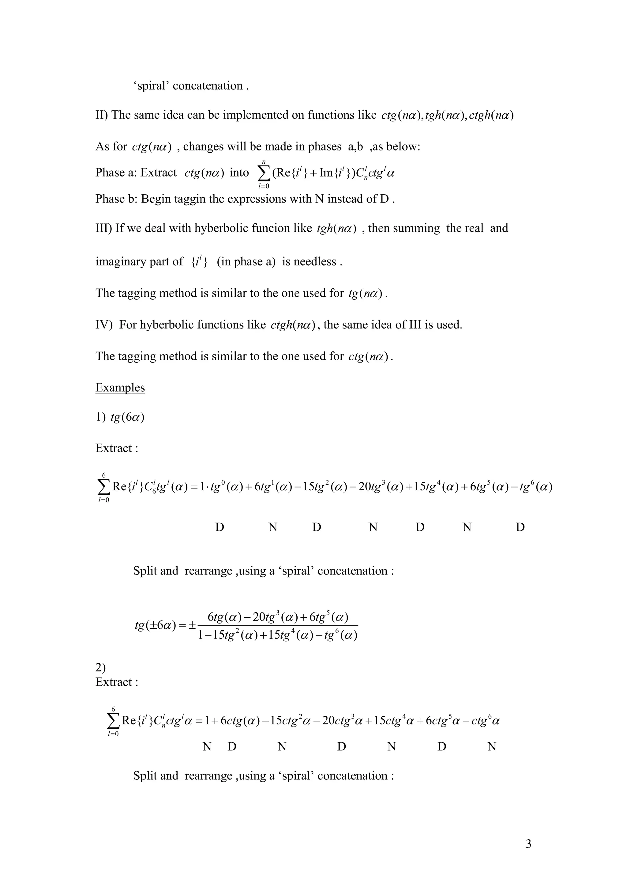 ‘spiral’ concatenation .
II) The same idea can be implemented on functions like ( ), ( ), ( )ctg n tgh n ctgh n
As for (ctg n ) , changes will be made in phases a,b ,as below:
Phase a: Extract (ctg n ) into
0
(Re{ } Im{ })
n
l l l
n
l
i i C ctgl
Phase b: Begin taggin the expressions with N instead of D .
III) If we deal with hyberbolic funcion like (tgh n ) , then summing the real and
imaginary part of { (in phase a) is needless .}l
i
The tagging method is similar to the one used for ( )tg n .
IV) For hyberbolic functions like ( )ctgh n , the same idea of III is used.
The tagging method is similar to the one used for ( )ctg n .
Examples
1) (6 )tg
Extract :
6
0 1 2 3 4 5 6
6
0
Re{ } ( ) 1 ( ) 6 ( ) 15 ( ) 20 ( ) 15 ( ) 6 ( ) ( )l l l
l
i C tg tg tg tg tg tg tg tg
D N D N D N D
Split and rearrange ,using a ‘spiral’ concatenation :
3 5
2 4 6
6 ( ) 20 ( ) 6 ( )
( 6 )
1 15 ( ) 15 ( ) ( )
tg tg tg
tg
tg tg tg
2)
Extract :
6
2 3 4 5
0
Re{ } 1 6 ( ) 15 20 15 6l l l
n
l
i C ctg ctg ctg ctg ctg ctg ctg6
N D N D N D N
Split and rearrange ,using a ‘spiral’ concatenation :
3
 