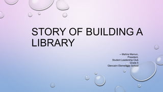 STORY OF BUILDING A
LIBRARY
-- Mahira Mamun,
President,
Student Leadership Club
Grade 5
Glencairn Elementary School
 