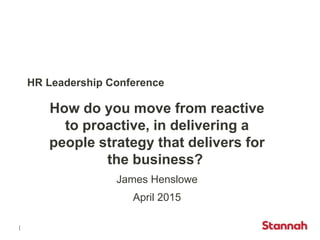 HR Leadership Conference
How do you move from reactive
to proactive, in delivering a
people strategy that delivers for
the business?
James Henslowe
April 2015
 