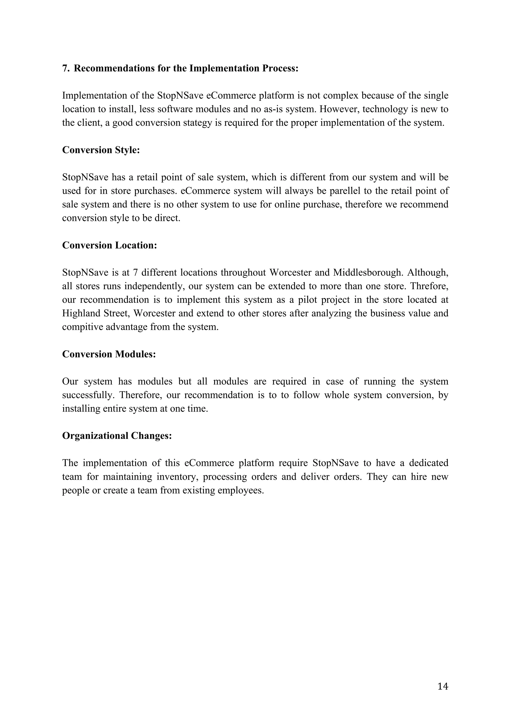14	
7. Recommendations for the Implementation Process:
Implementation of the StopNSave eCommerce platform is not complex because of the single
location to install, less software modules and no as-is system. However, technology is new to
the client, a good conversion stategy is required for the proper implementation of the system.
Conversion Style:
StopNSave has a retail point of sale system, which is different from our system and will be
used for in store purchases. eCommerce system will always be parellel to the retail point of
sale system and there is no other system to use for online purchase, therefore we recommend
conversion style to be direct.
Conversion Location:
StopNSave is at 7 different locations throughout Worcester and Middlesborough. Although,
all stores runs independently, our system can be extended to more than one store. Threfore,
our recommendation is to implement this system as a pilot project in the store located at
Highland Street, Worcester and extend to other stores after analyzing the business value and
compitive advantage from the system.
Conversion Modules:
Our system has modules but all modules are required in case of running the system
successfully. Therefore, our recommendation is to to follow whole system conversion, by
installing entire system at one time.
Organizational Changes:
The implementation of this eCommerce platform require StopNSave to have a dedicated
team for maintaining inventory, processing orders and deliver orders. They can hire new
people or create a team from existing employees.
 