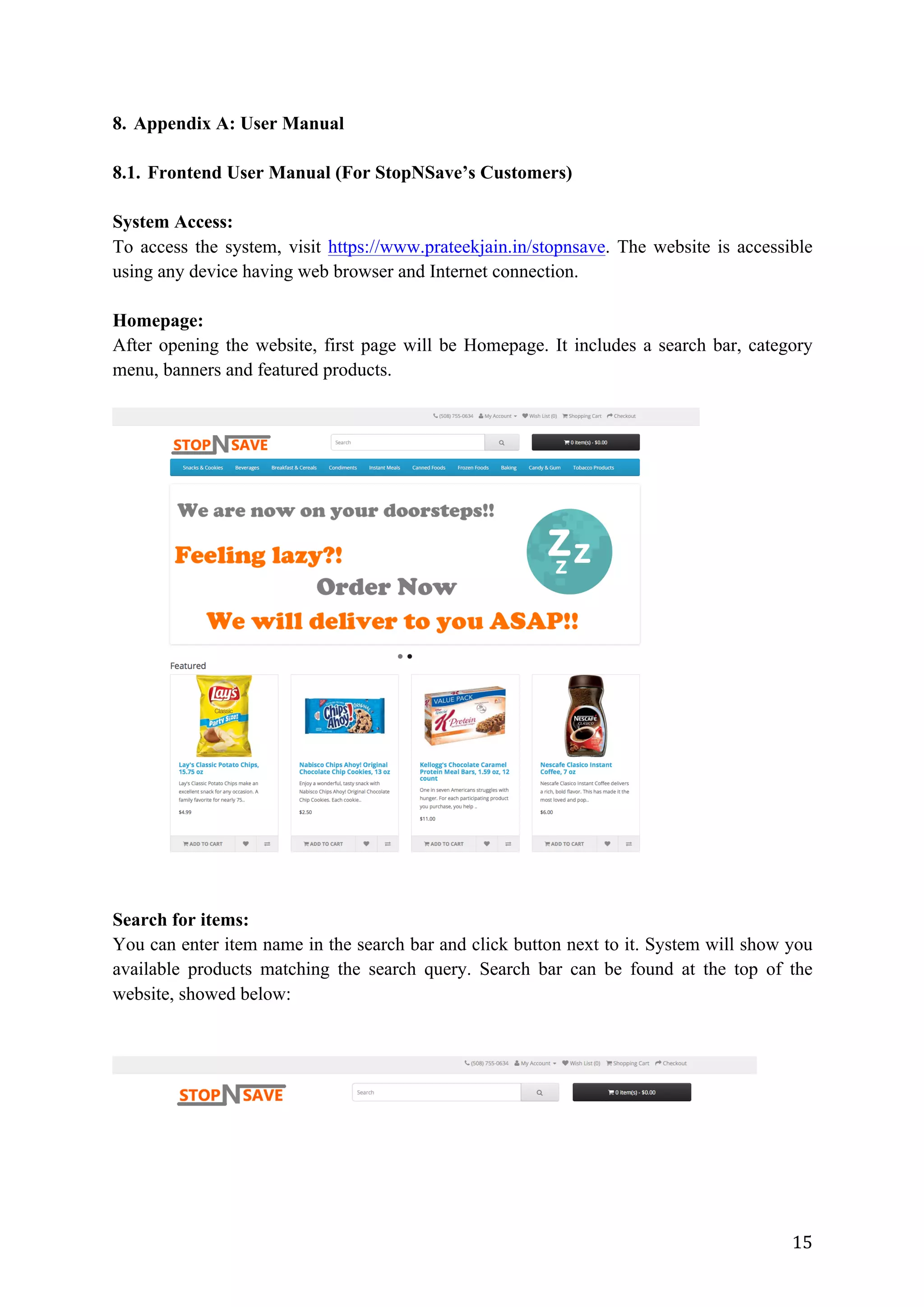 15	
8. Appendix A: User Manual
8.1. Frontend User Manual (For StopNSave’s Customers)
System Access:
To access the system, visit https://www.prateekjain.in/stopnsave. The website is accessible
using any device having web browser and Internet connection.
Homepage:
After opening the website, first page will be Homepage. It includes a search bar, category
menu, banners and featured products.
Search for items:
You can enter item name in the search bar and click button next to it. System will show you
available products matching the search query. Search bar can be found at the top of the
website, showed below:
 